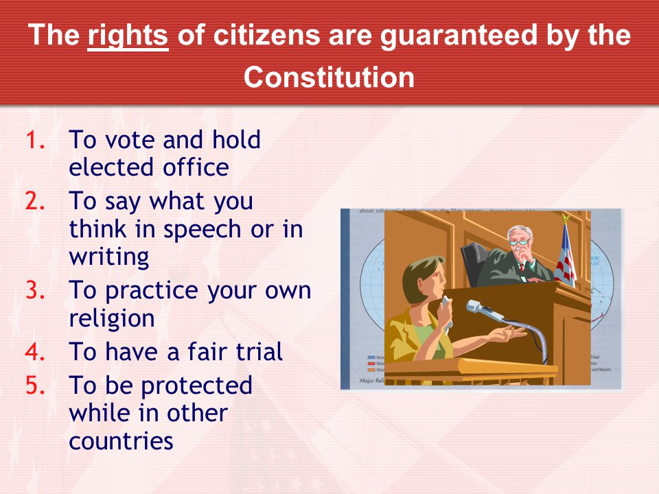 The rights of citizens are guaranteed by the Constitution 1.To vote and hold elected office 2.To say what you think in speech or in writing 3.To practice your own religion 4.To have a fair trial 5.To be protected while in other countries