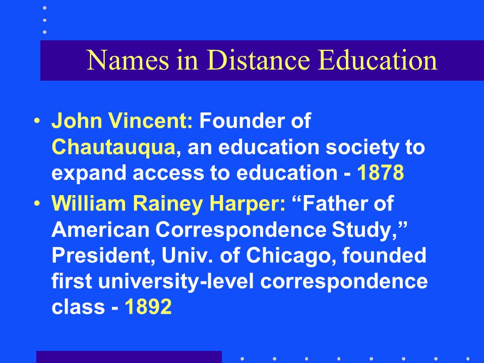 Names in Distance Education John Vincent: Founder of Chautauqua, an education society to expand access to education William Rainey Harper: Father of American Correspondence Study, President, Univ.
