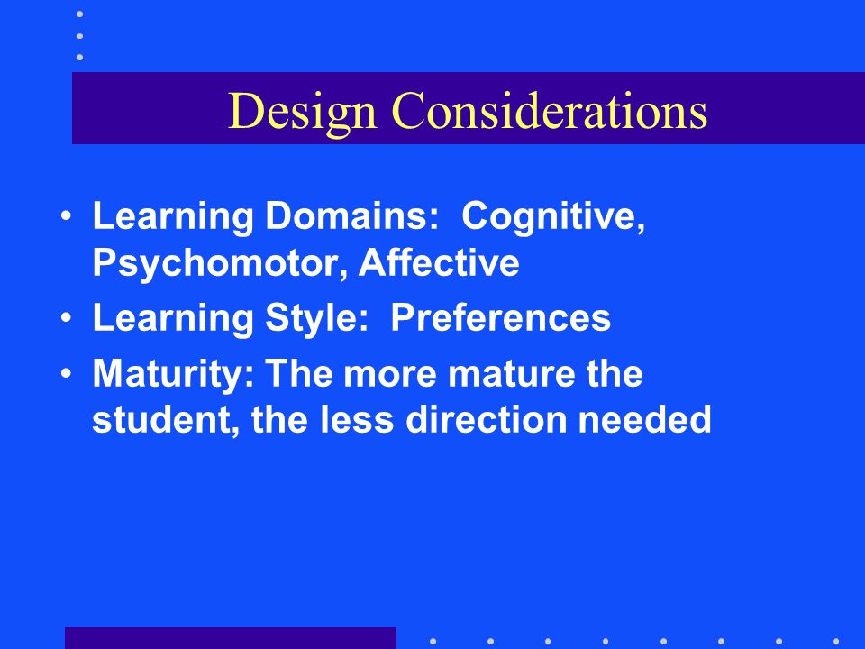 Design Considerations Learning Domains: Cognitive, Psychomotor, Affective Learning Style: Preferences Maturity: The more mature the student, the less direction needed
