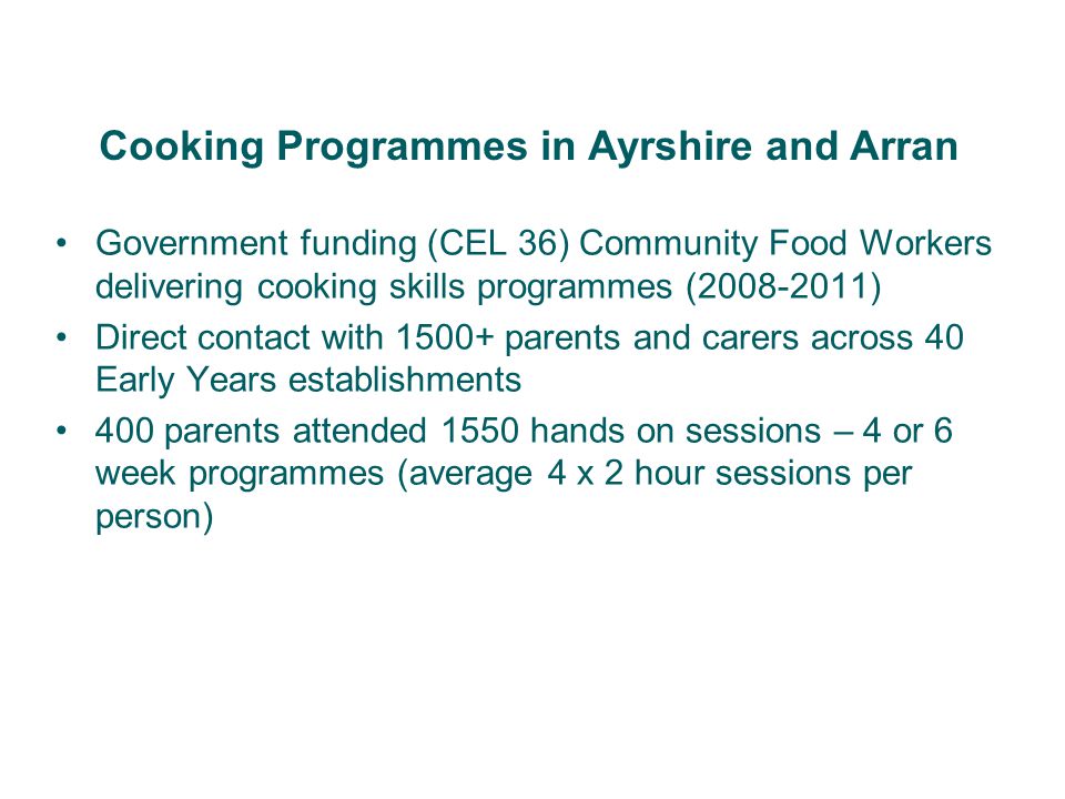 Government funding (CEL 36) Community Food Workers delivering cooking skills programmes ( ) Direct contact with parents and carers across 40 Early Years establishments 400 parents attended 1550 hands on sessions – 4 or 6 week programmes (average 4 x 2 hour sessions per person) Cooking Programmes in Ayrshire and Arran