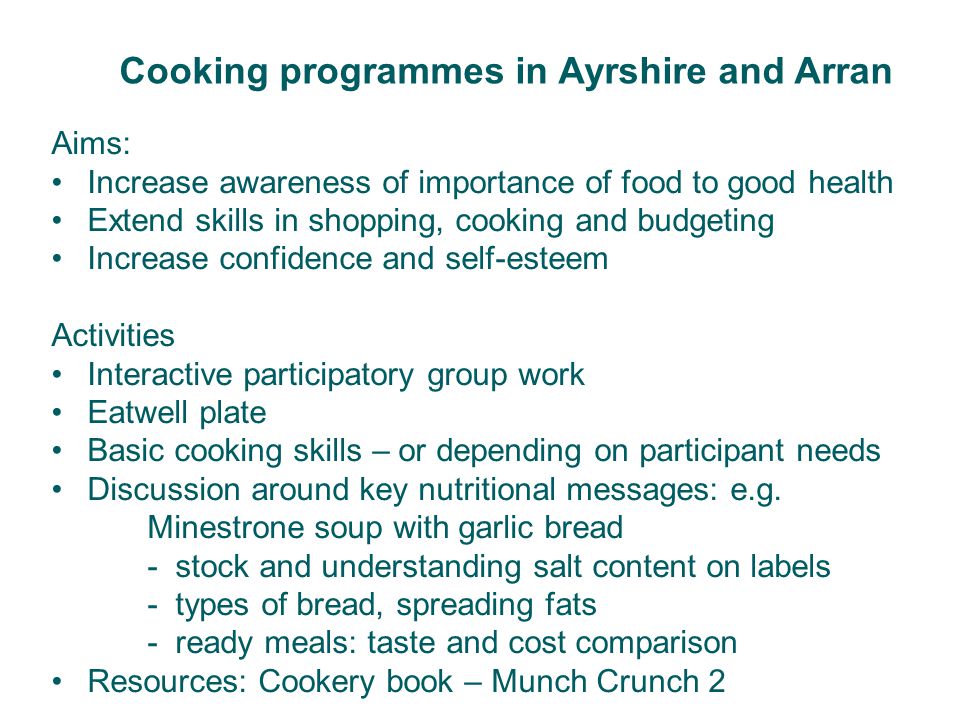 Cooking programmes in Ayrshire and Arran Aims: Increase awareness of importance of food to good health Extend skills in shopping, cooking and budgeting Increase confidence and self-esteem Activities Interactive participatory group work Eatwell plate Basic cooking skills – or depending on participant needs Discussion around key nutritional messages: e.g.