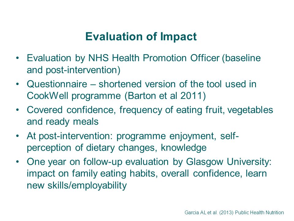 Evaluation of Impact Evaluation by NHS Health Promotion Officer (baseline and post-intervention) Questionnaire – shortened version of the tool used in CookWell programme (Barton et al 2011) Covered confidence, frequency of eating fruit, vegetables and ready meals At post-intervention: programme enjoyment, self- perception of dietary changes, knowledge One year on follow-up evaluation by Glasgow University: impact on family eating habits, overall confidence, learn new skills/employability Garcia AL et al.