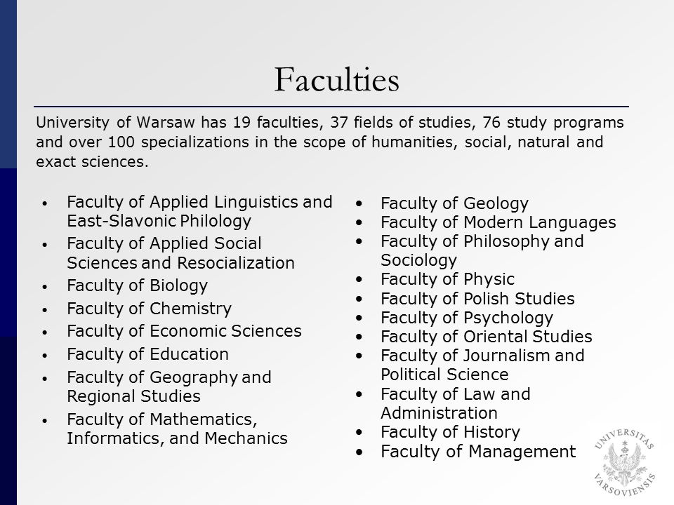 Faculties University of Warsaw has 19 faculties, 37 fields of studies, 76 study programs and over 100 specializations in the scope of humanities, social, natural and exact sciences.