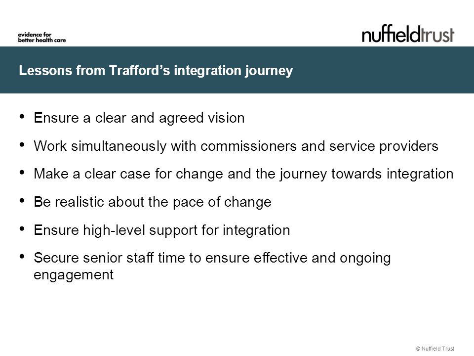 Lessons from Trafford’s integration journey © Nuffield Trust Ensure a clear and agreed vision Work simultaneously with commissioners and service providers Make a clear case for change and the journey towards integration Be realistic about the pace of change Ensure high-level support for integration Secure senior staff time to ensure effective and ongoing engagement