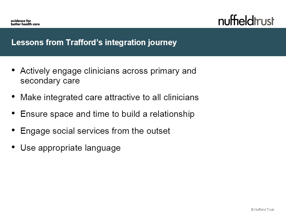 Lessons from Trafford’s integration journey © Nuffield Trust Actively engage clinicians across primary and secondary care Make integrated care attractive to all clinicians Ensure space and time to build a relationship Engage social services from the outset Use appropriate language