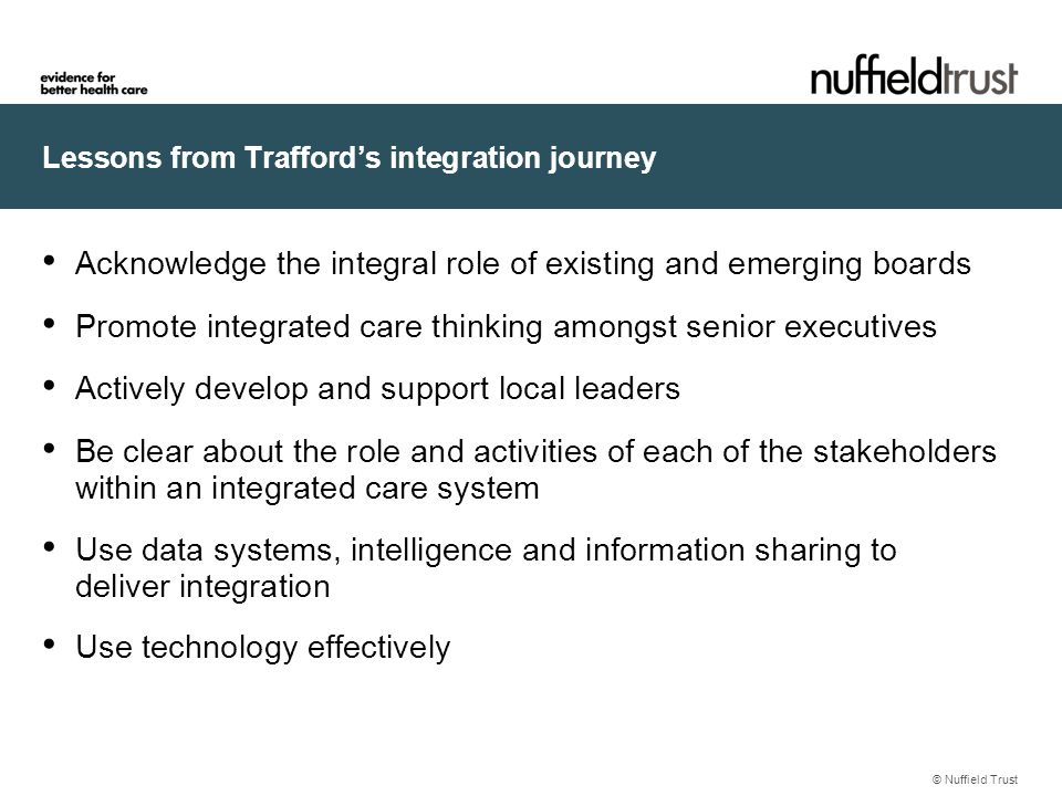 Lessons from Trafford’s integration journey Acknowledge the integral role of existing and emerging boards Promote integrated care thinking amongst senior executives Actively develop and support local leaders Be clear about the role and activities of each of the stakeholders within an integrated care system Use data systems, intelligence and information sharing to deliver integration Use technology effectively © Nuffield Trust