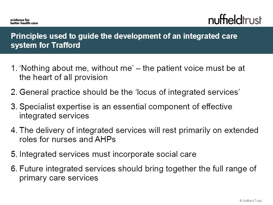 Principles used to guide the development of an integrated care system for Trafford © Nuffield Trust 1.‘Nothing about me, without me’ – the patient voice must be at the heart of all provision 2.General practice should be the ‘locus of integrated services’ 3.Specialist expertise is an essential component of effective integrated services 4.The delivery of integrated services will rest primarily on extended roles for nurses and AHPs 5.Integrated services must incorporate social care 6.Future integrated services should bring together the full range of primary care services