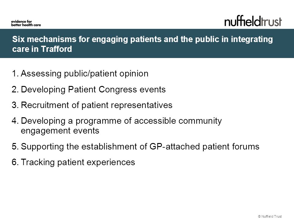 Six mechanisms for engaging patients and the public in integrating care in Trafford © Nuffield Trust 1.Assessing public/patient opinion 2.Developing Patient Congress events 3.Recruitment of patient representatives 4.Developing a programme of accessible community engagement events 5.Supporting the establishment of GP-attached patient forums 6.Tracking patient experiences