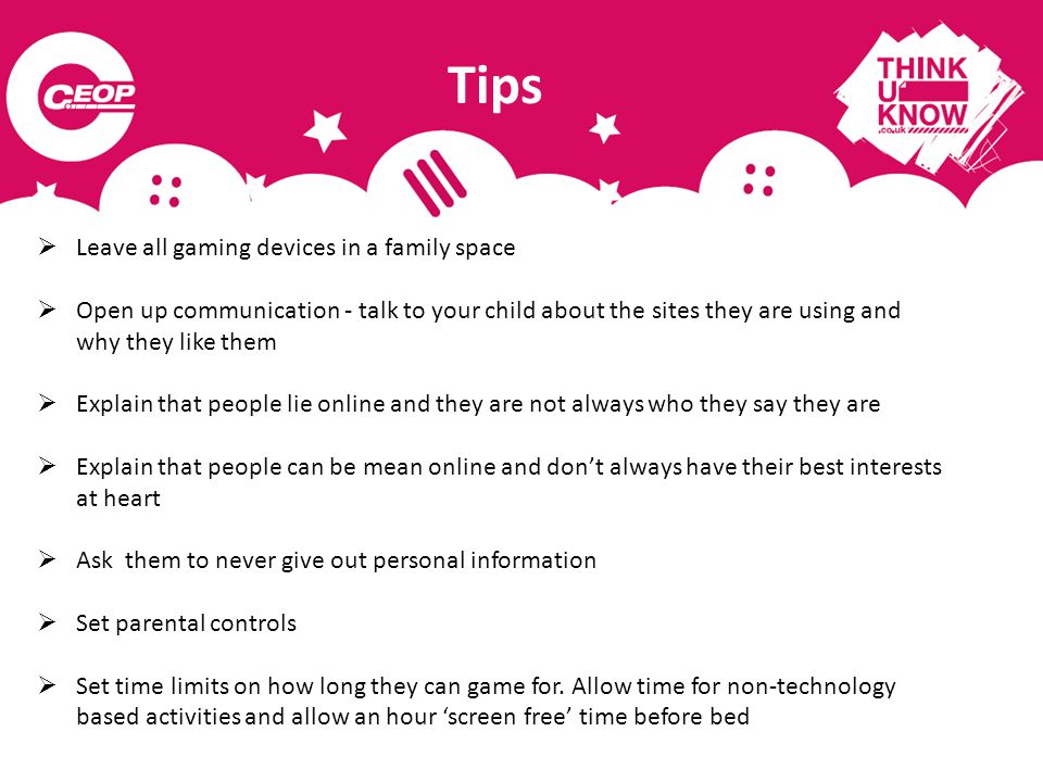 Tips  Leave all gaming devices in a family space  Open up communication - talk to your child about the sites they are using and why they like them  Explain that people lie online and they are not always who they say they are  Explain that people can be mean online and don’t always have their best interests at heart  Ask them to never give out personal information  Set parental controls  Set time limits on how long they can game for.