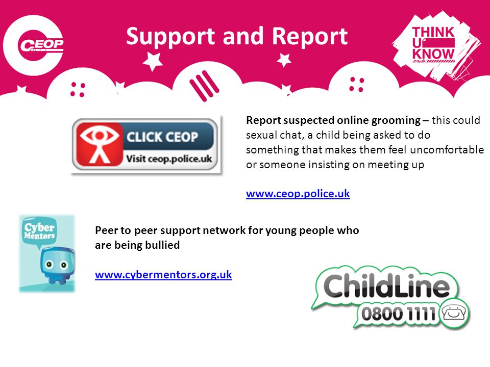 Support and Report Peer to peer support network for young people who are being bullied   Report suspected online grooming – this could sexual chat, a child being asked to do something that makes them feel uncomfortable or someone insisting on meeting up