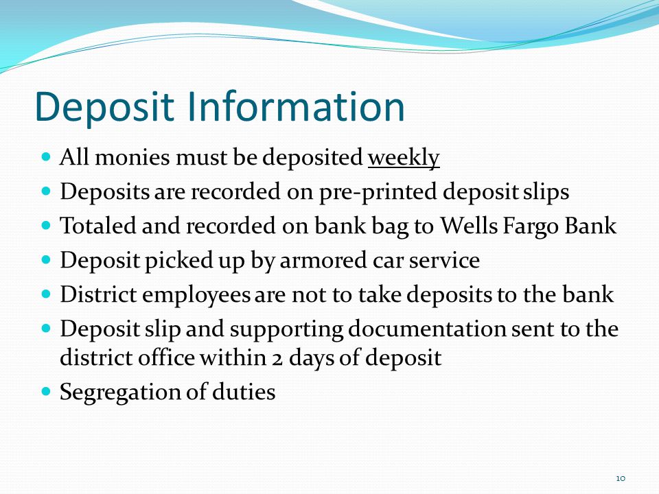 Deposit Information All monies must be deposited weekly Deposits are recorded on pre-printed deposit slips Totaled and recorded on bank bag to Wells Fargo Bank Deposit picked up by armored car service District employees are not to take deposits to the bank Deposit slip and supporting documentation sent to the district office within 2 days of deposit Segregation of duties 10
