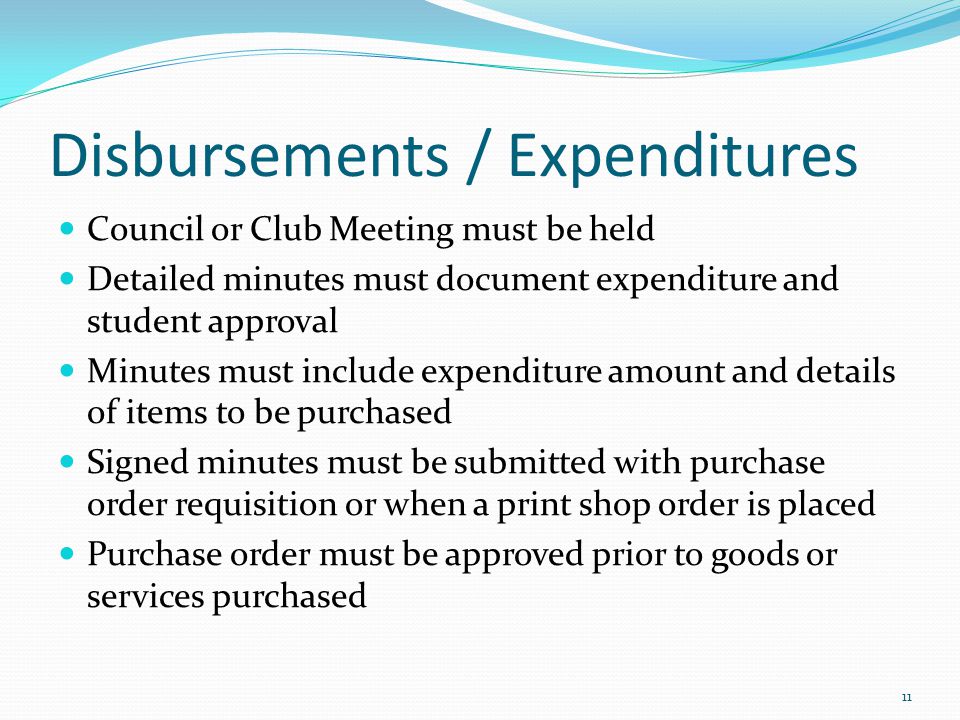 Disbursements / Expenditures Council or Club Meeting must be held Detailed minutes must document expenditure and student approval Minutes must include expenditure amount and details of items to be purchased Signed minutes must be submitted with purchase order requisition or when a print shop order is placed Purchase order must be approved prior to goods or services purchased 11