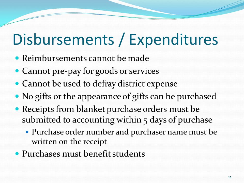 Disbursements / Expenditures Reimbursements cannot be made Cannot pre-pay for goods or services Cannot be used to defray district expense No gifts or the appearance of gifts can be purchased Receipts from blanket purchase orders must be submitted to accounting within 5 days of purchase Purchase order number and purchaser name must be written on the receipt Purchases must benefit students 12