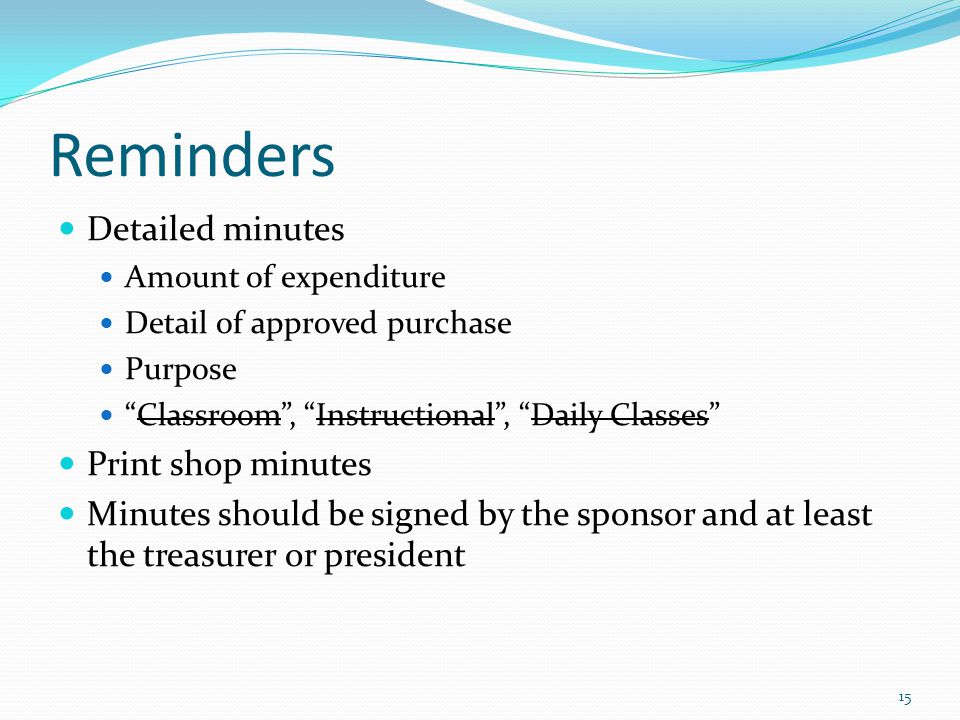 Reminders Detailed minutes Amount of expenditure Detail of approved purchase Purpose Classroom , Instructional , Daily Classes Print shop minutes Minutes should be signed by the sponsor and at least the treasurer or president 15