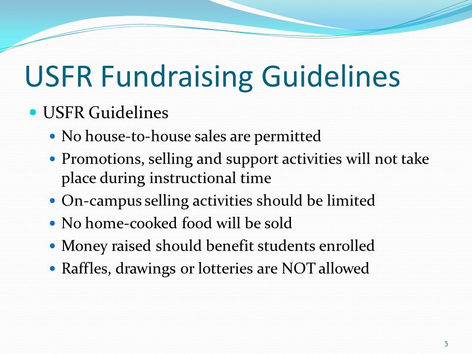 USFR Fundraising Guidelines USFR Guidelines No house-to-house sales are permitted Promotions, selling and support activities will not take place during instructional time On-campus selling activities should be limited No home-cooked food will be sold Money raised should benefit students enrolled Raffles, drawings or lotteries are NOT allowed 5