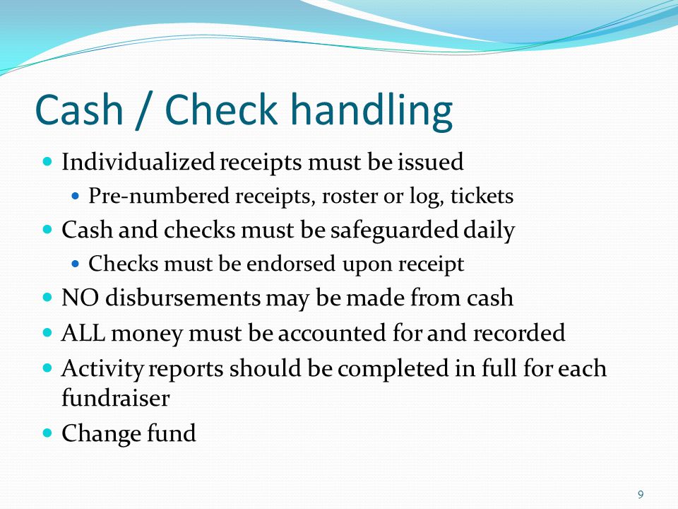 Cash / Check handling Individualized receipts must be issued Pre-numbered receipts, roster or log, tickets Cash and checks must be safeguarded daily Checks must be endorsed upon receipt NO disbursements may be made from cash ALL money must be accounted for and recorded Activity reports should be completed in full for each fundraiser Change fund 9