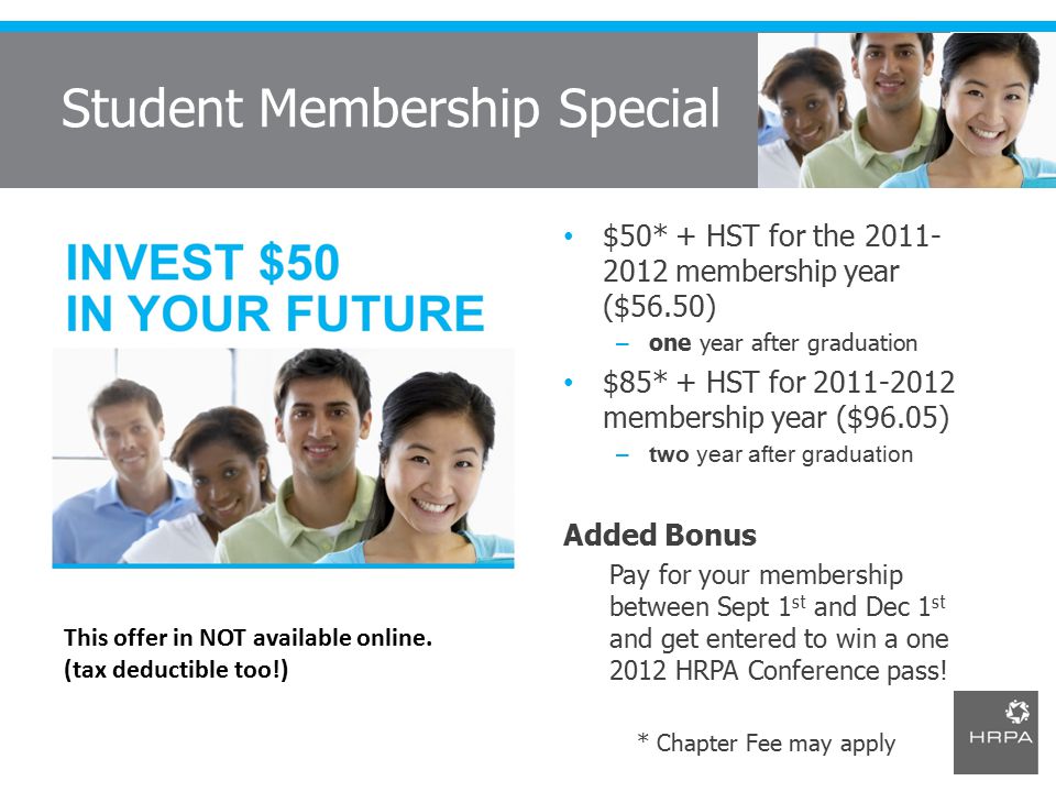 $50* + HST for the membership year ($56.50) – one year after graduation $85* + HST for membership year ($96.05) –two year after graduation Added Bonus Pay for your membership between Sept 1 st and Dec 1 st and get entered to win a one 2012 HRPA Conference pass.