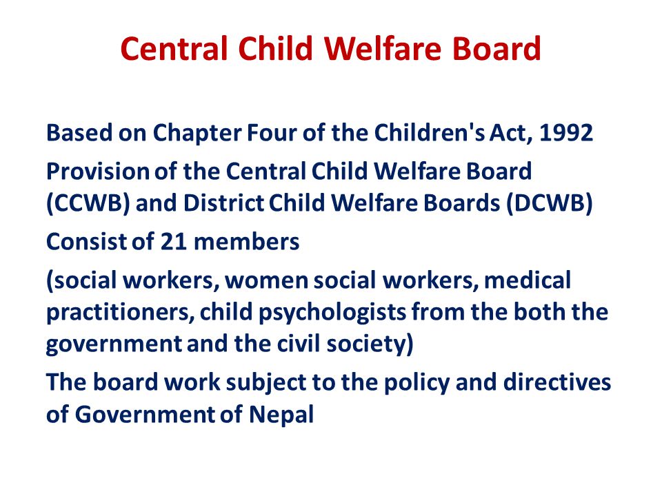 Central Child Welfare Board Based on Chapter Four of the Children s Act, 1992 Provision of the Central Child Welfare Board (CCWB) and District Child Welfare Boards (DCWB) Consist of 21 members (social workers, women social workers, medical practitioners, child psychologists from the both the government and the civil society) The board work subject to the policy and directives of Government of Nepal