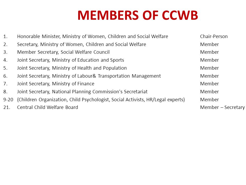 MEMBERS OF CCWB 1.Honorable Minister, Ministry of Women, Children and Social Welfare Chair-Person 2.Secretary, Ministry of Women, Children and Social Welfare Member 3.Member Secretary, Social Welfare Council Member 4.Joint Secretary, Ministry of Education and Sports Member 5.Joint Secretary, Ministry of Health and Population Member 6.Joint Secretary, Ministry of Labour& Transportation Management Member 7.Joint Secretary, Ministry of Finance Member 8.Joint Secretary, National Planning Commission s Secretariat Member 9-20(Children Organization, Child Psychologist, Social Activists, HR/Legal experts)Member 21.