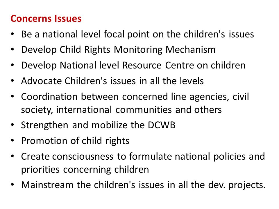 Concerns Issues Be a national level focal point on the children s issues Develop Child Rights Monitoring Mechanism Develop National level Resource Centre on children Advocate Children s issues in all the levels Coordination between concerned line agencies, civil society, international communities and others Strengthen and mobilize the DCWB Promotion of child rights Create consciousness to formulate national policies and priorities concerning children Mainstream the children s issues in all the dev.