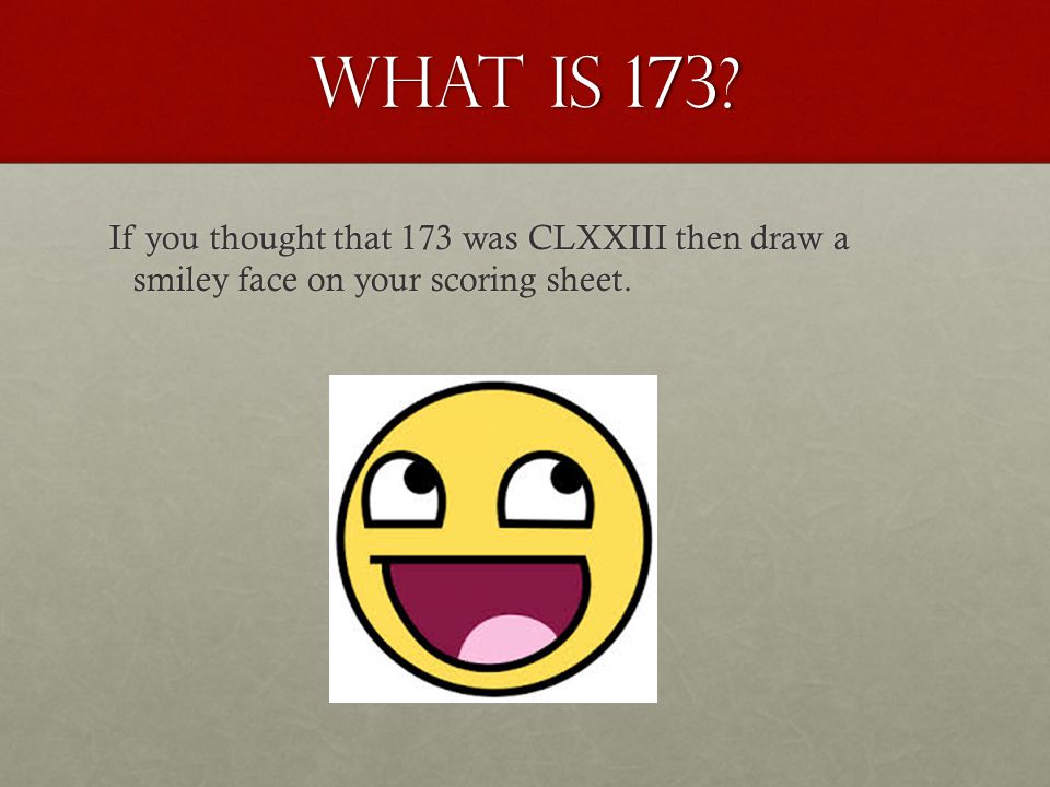 What is 173. If you thought that 173 was CLXXIII then draw a smiley face on your scoring sheet.