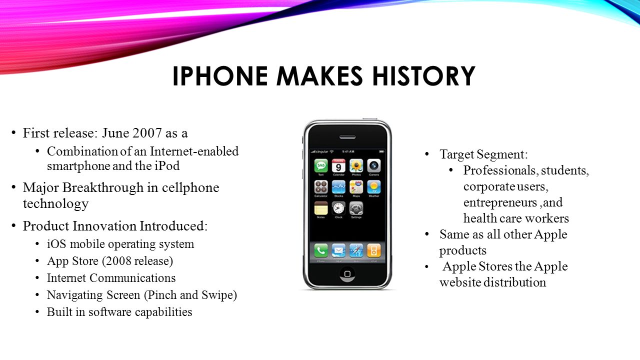 IPHONE MAKES HISTORY First release: June 2007 as a Combination of an Internet-enabled smartphone and the iPod Major Breakthrough in cellphone technology Product Innovation Introduced: iOS mobile operating system App Store (2008 release) Internet Communications Navigating Screen (Pinch and Swipe) Built in software capabilities Target Segment: Professionals, students, corporate users, entrepreneurs,and health care workers Same as all other Apple products Apple Stores the Apple website distribution