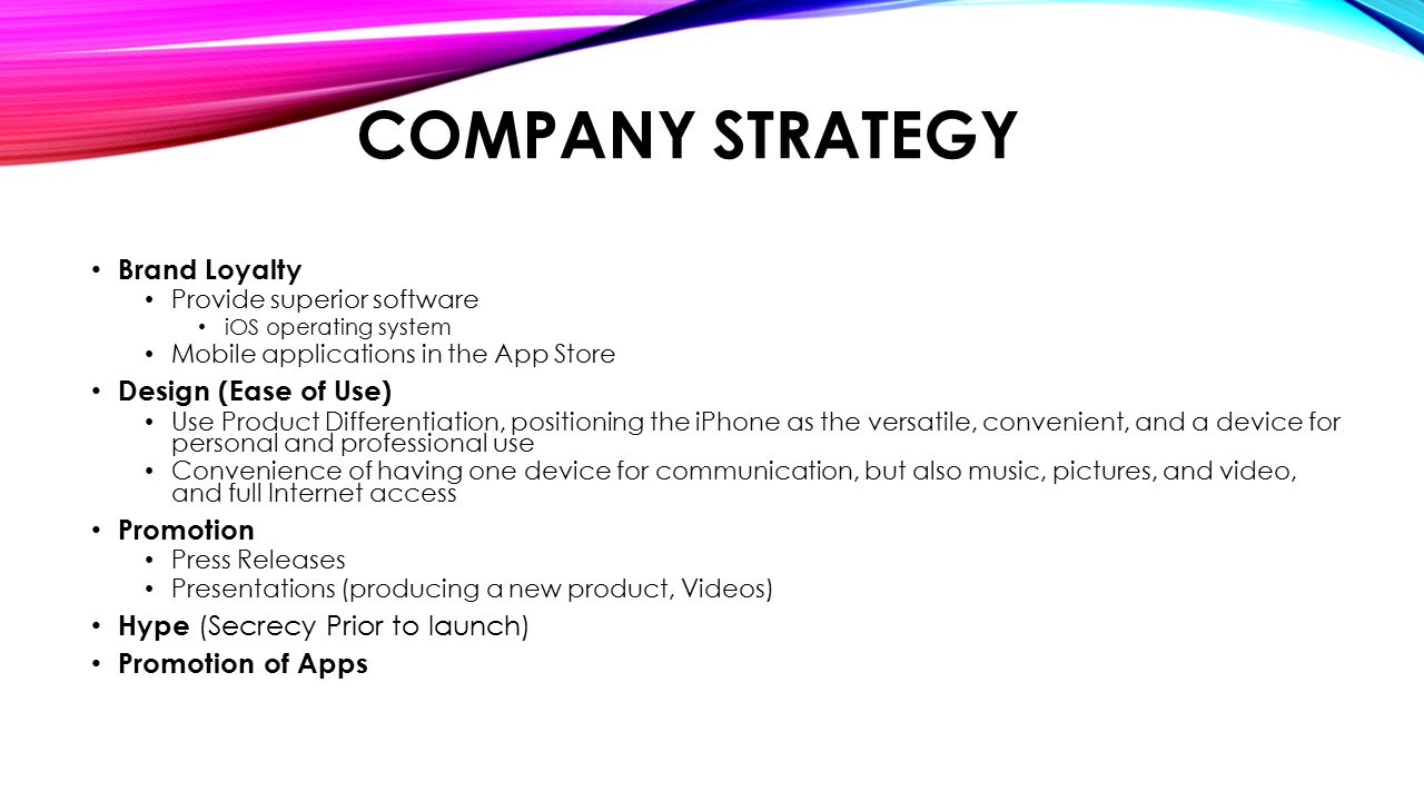 COMPANY STRATEGY Brand Loyalty Provide superior software iOS operating system Mobile applications in the App Store Design (Ease of Use) Use Product Differentiation, positioning the iPhone as the versatile, convenient, and a device for personal and professional use Convenience of having one device for communication, but also music, pictures, and video, and full Internet access Promotion Press Releases Presentations (producing a new product, Videos) Hype (Secrecy Prior to launch) Promotion of Apps