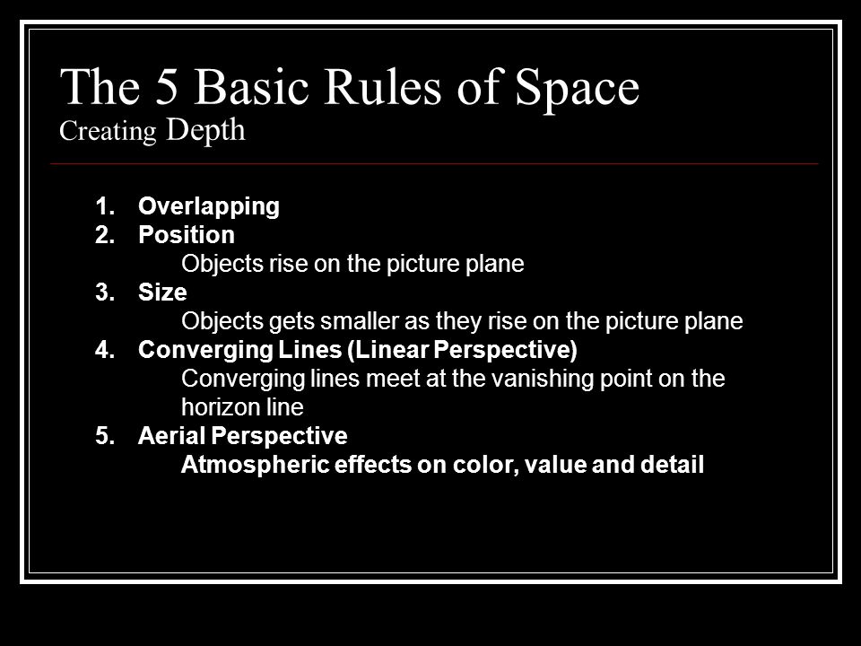 The 5 Basic Rules of Space Creating Depth 1.Overlapping 2.Position Objects rise on the picture plane 3.Size Objects gets smaller as they rise on the picture plane 4.Converging Lines (Linear Perspective) Converging lines meet at the vanishing point on the horizon line 5.Aerial Perspective Atmospheric effects on color, value and detail
