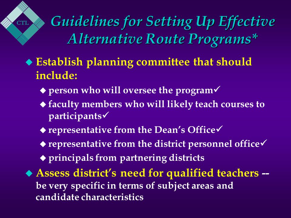 Guidelines for Setting Up Effective Alternative Route Programs* u Establish planning committee that should include: u person who will oversee the program u faculty members who will likely teach courses to participants u representative from the Dean’s Office u representative from the district personnel office u principals from partnering districts u Assess district’s need for qualified teachers -- be very specific in terms of subject areas and candidate characteristics