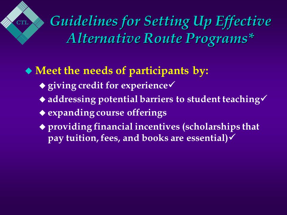 Guidelines for Setting Up Effective Alternative Route Programs* u Meet the needs of participants by: u giving credit for experience u addressing potential barriers to student teaching u expanding course offerings u providing financial incentives (scholarships that pay tuition, fees, and books are essential)