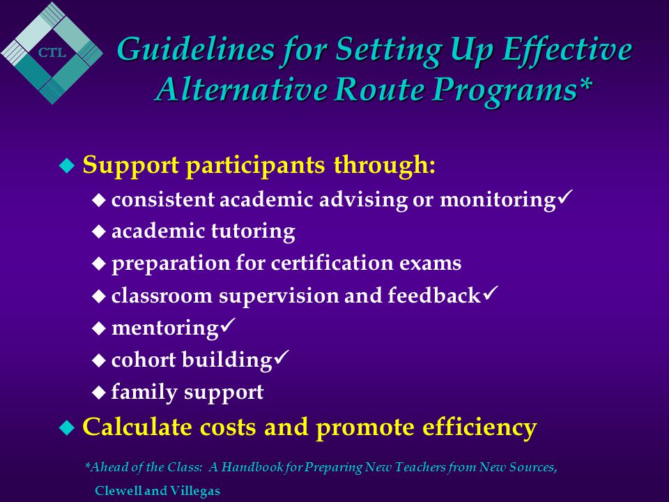 Guidelines for Setting Up Effective Alternative Route Programs* u Support participants through: u consistent academic advising or monitoring u academic tutoring u preparation for certification exams u classroom supervision and feedback u mentoring u cohort building u family support u Calculate costs and promote efficiency * Ahead of the Class: A Handbook for Preparing New Teachers from New Sources, Clewell and Villegas