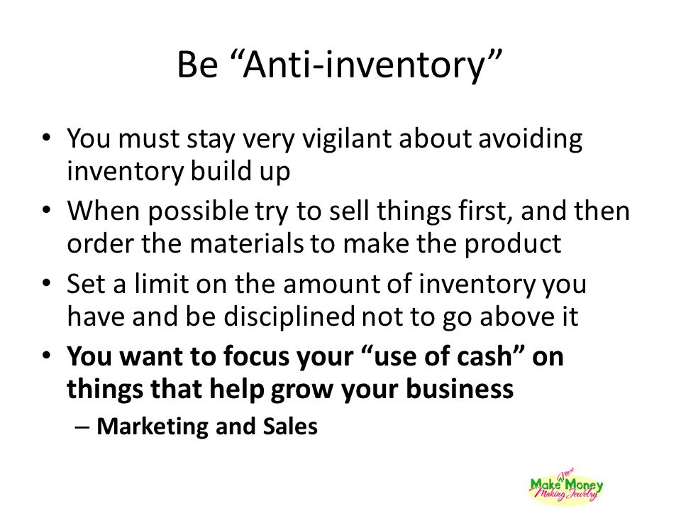 Be Anti-inventory You must stay very vigilant about avoiding inventory build up When possible try to sell things first, and then order the materials to make the product Set a limit on the amount of inventory you have and be disciplined not to go above it You want to focus your use of cash on things that help grow your business – Marketing and Sales
