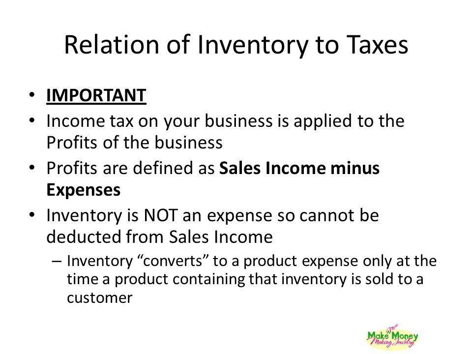 Relation of Inventory to Taxes IMPORTANT Income tax on your business is applied to the Profits of the business Profits are defined as Sales Income minus Expenses Inventory is NOT an expense so cannot be deducted from Sales Income – Inventory converts to a product expense only at the time a product containing that inventory is sold to a customer