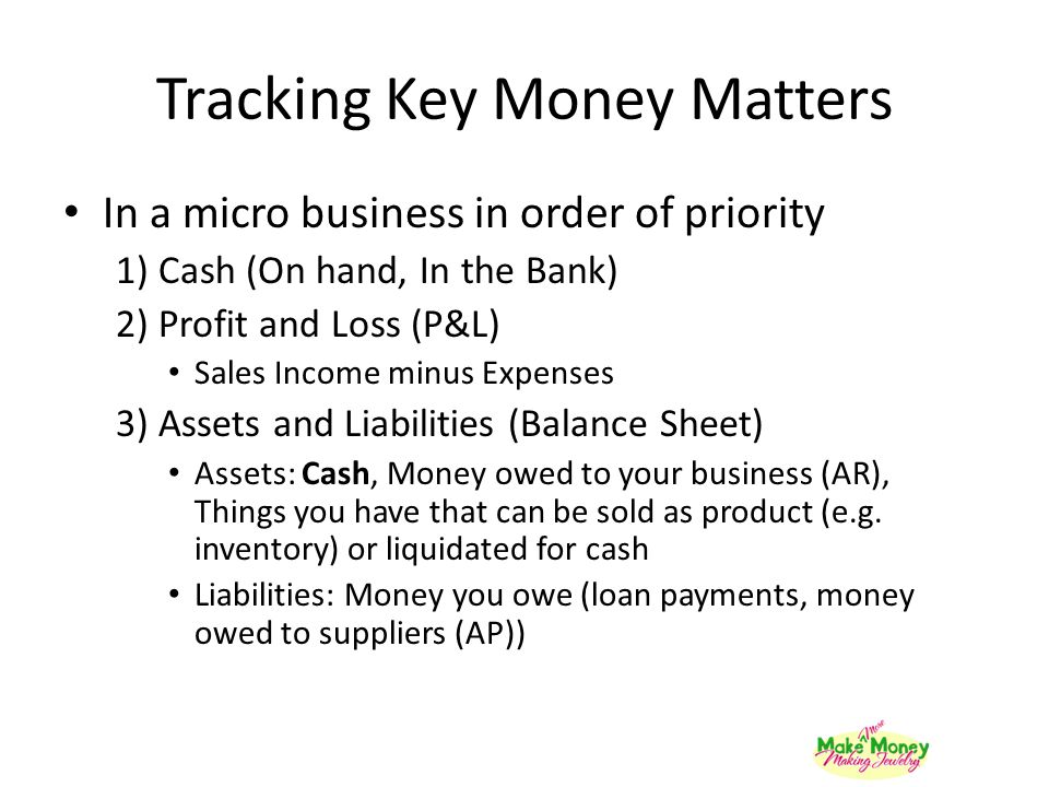 Tracking Key Money Matters In a micro business in order of priority 1) Cash (On hand, In the Bank) 2) Profit and Loss (P&L) Sales Income minus Expenses 3) Assets and Liabilities (Balance Sheet) Assets: Cash, Money owed to your business (AR), Things you have that can be sold as product (e.g.