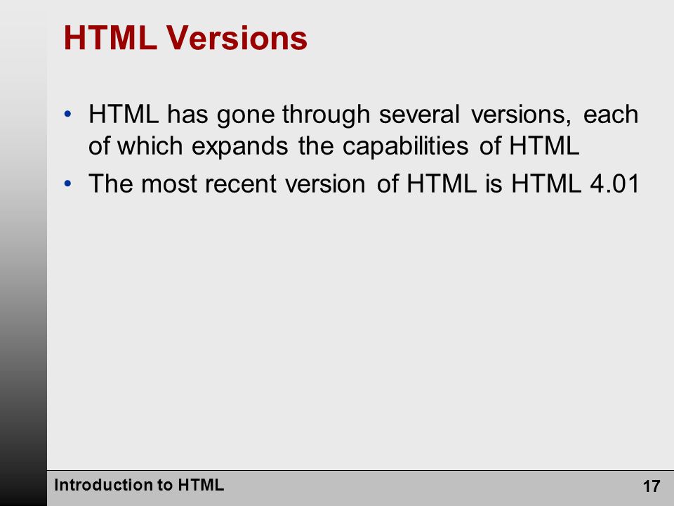 Introduction to HTML 17 HTML Versions HTML has gone through several versions, each of which expands the capabilities of HTML The most recent version of HTML is HTML 4.01