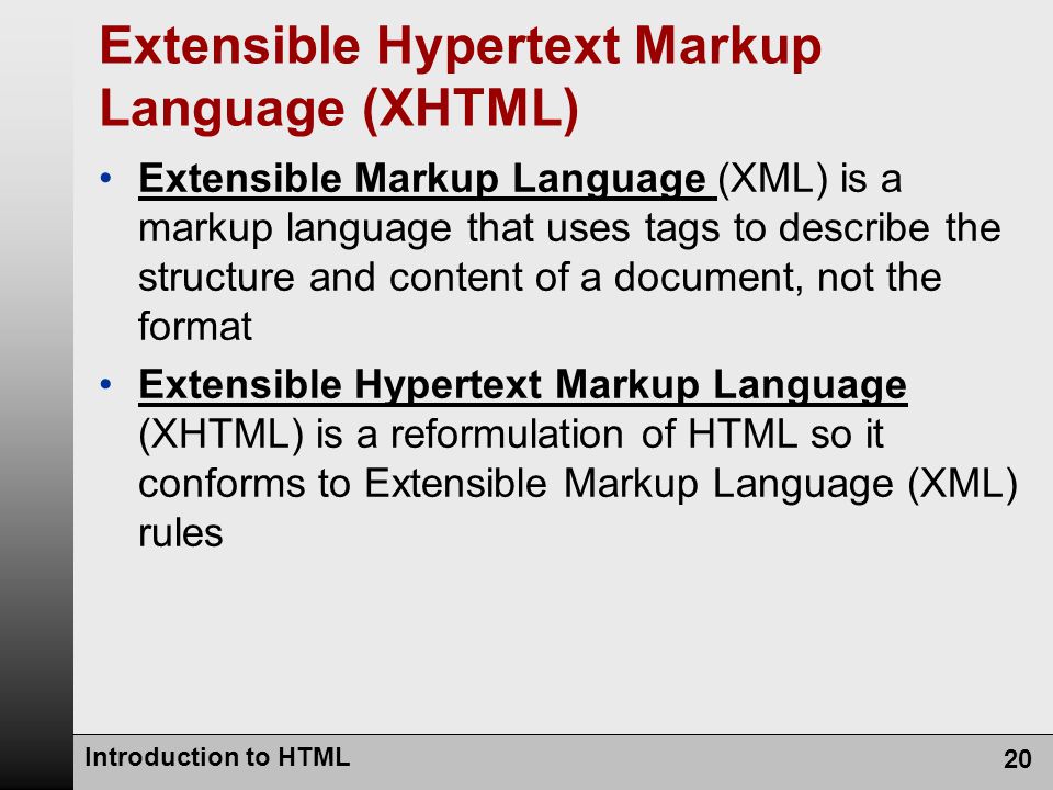 Introduction to HTML 20 Extensible Hypertext Markup Language (XHTML) Extensible Markup Language (XML) is a markup language that uses tags to describe the structure and content of a document, not the format Extensible Hypertext Markup Language (XHTML) is a reformulation of HTML so it conforms to Extensible Markup Language (XML) rules