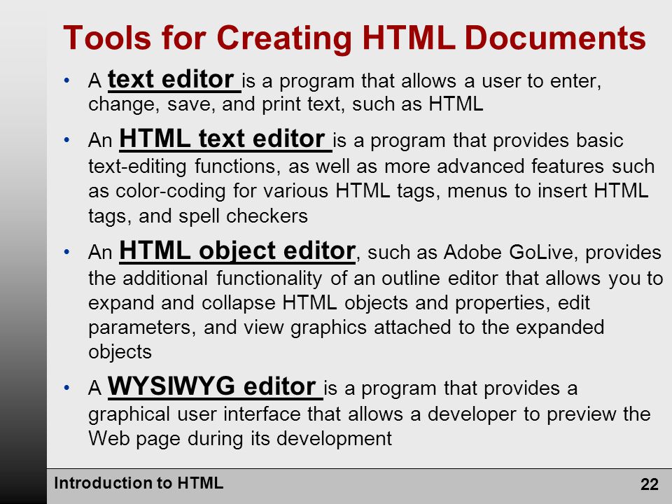 Introduction to HTML 22 Tools for Creating HTML Documents A text editor is a program that allows a user to enter, change, save, and print text, such as HTML An HTML text editor is a program that provides basic text-editing functions, as well as more advanced features such as color-coding for various HTML tags, menus to insert HTML tags, and spell checkers An HTML object editor, such as Adobe GoLive, provides the additional functionality of an outline editor that allows you to expand and collapse HTML objects and properties, edit parameters, and view graphics attached to the expanded objects A WYSIWYG editor is a program that provides a graphical user interface that allows a developer to preview the Web page during its development