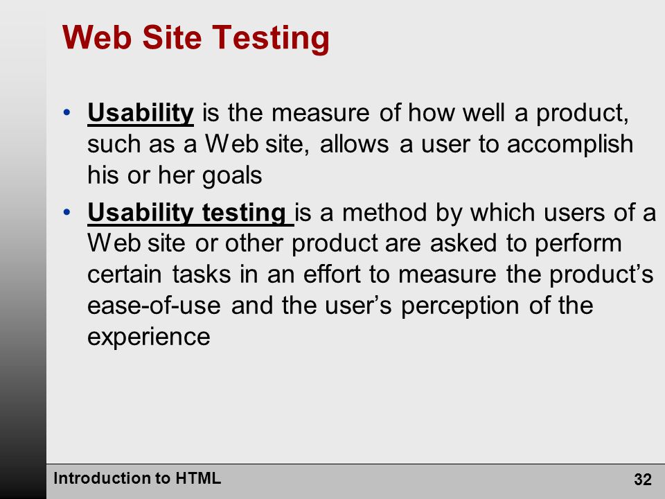 Introduction to HTML 32 Web Site Testing Usability is the measure of how well a product, such as a Web site, allows a user to accomplish his or her goals Usability testing is a method by which users of a Web site or other product are asked to perform certain tasks in an effort to measure the product’s ease-of-use and the user’s perception of the experience