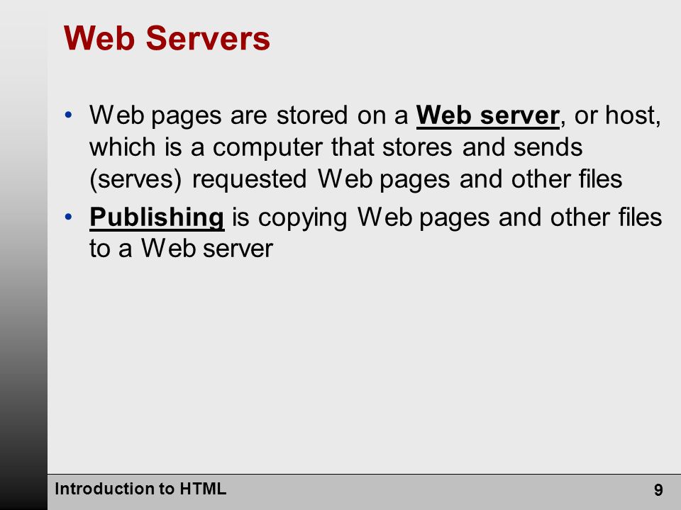 Introduction to HTML 9 Web Servers Web pages are stored on a Web server, or host, which is a computer that stores and sends (serves) requested Web pages and other files Publishing is copying Web pages and other files to a Web server