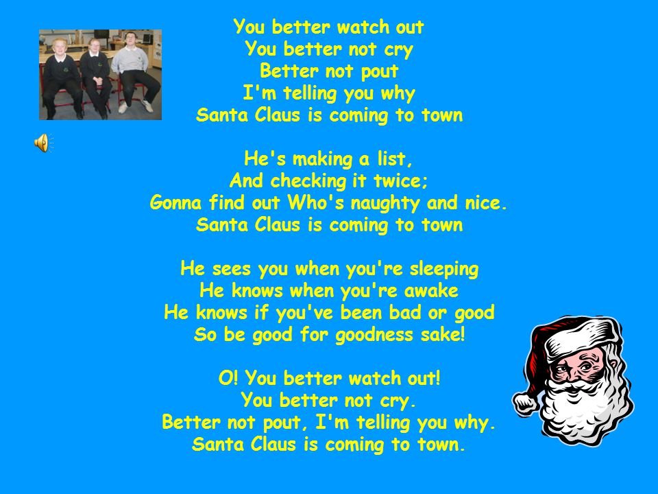 You better watch out You better not cry Better not pout I m telling you why Santa Claus is coming to town He s making a list, And checking it twice; Gonna find out Who s naughty and nice.
