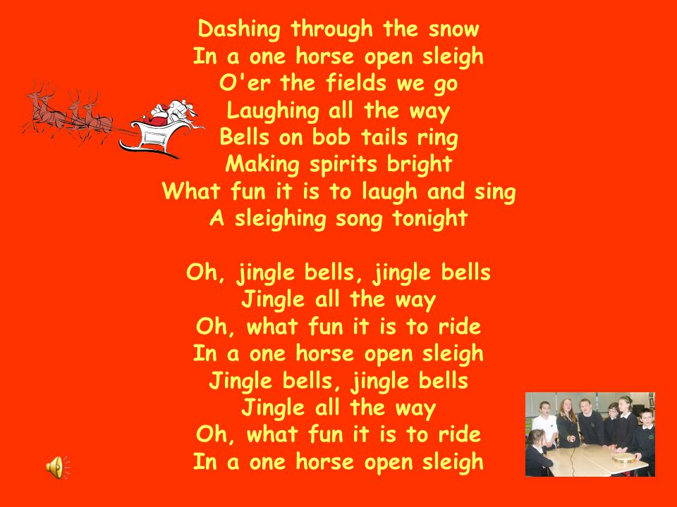 Dashing through the snow In a one horse open sleigh O er the fields we go Laughing all the way Bells on bob tails ring Making spirits bright What fun it is to laugh and sing A sleighing song tonight Oh, jingle bells, jingle bells Jingle all the way Oh, what fun it is to ride In a one horse open sleigh Jingle bells, jingle bells Jingle all the way Oh, what fun it is to ride In a one horse open sleigh