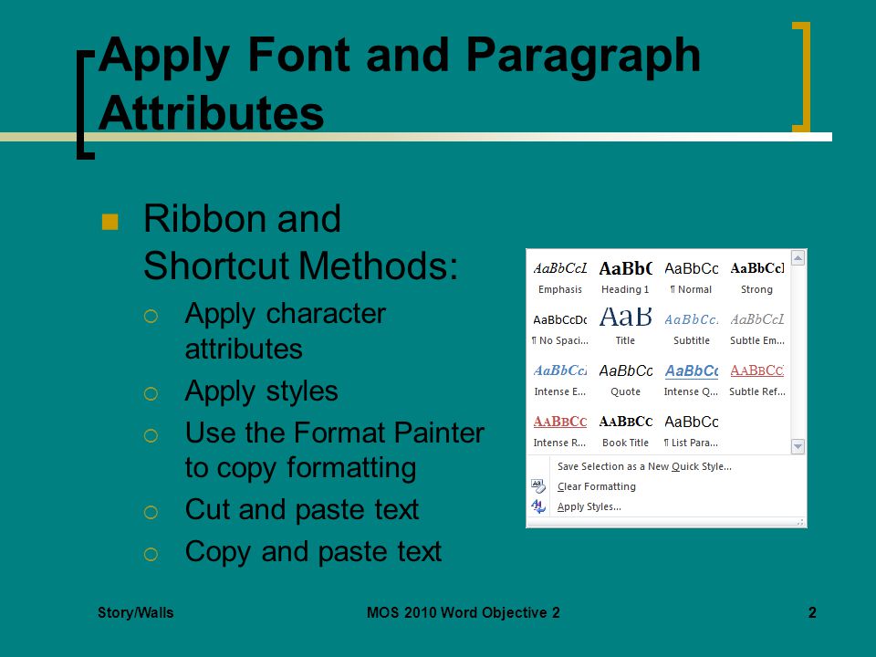 MOS 2010 Word Objective 22 Apply Font and Paragraph Attributes Ribbon and Shortcut Methods:  Apply character attributes  Apply styles  Use the Format Painter to copy formatting  Cut and paste text  Copy and paste text 2