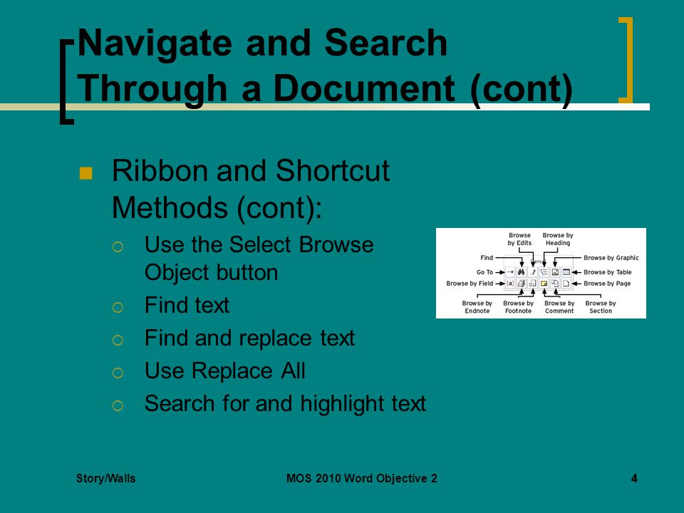Story/WallsMOS 2010 Word Objective 24 Navigate and Search Through a Document (cont) Ribbon and Shortcut Methods (cont):  Use the Select Browse Object button  Find text  Find and replace text  Use Replace All  Search for and highlight text 4