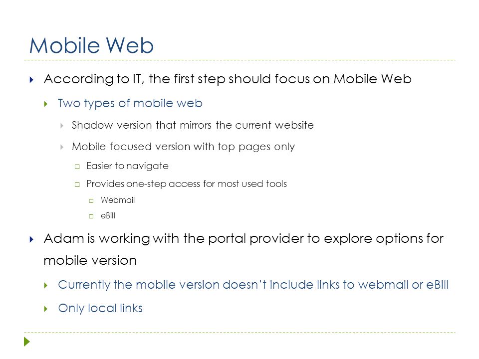 Mobile Web  According to IT, the first step should focus on Mobile Web  Two types of mobile web  Shadow version that mirrors the current website  Mobile focused version with top pages only  Easier to navigate  Provides one-step access for most used tools  Webmail  eBill  Adam is working with the portal provider to explore options for mobile version  Currently the mobile version doesn’t include links to webmail or eBill  Only local links