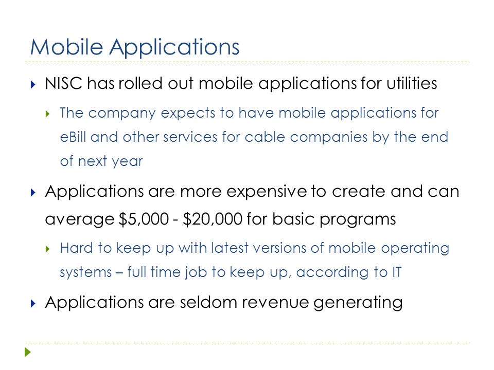 Mobile Applications  NISC has rolled out mobile applications for utilities  The company expects to have mobile applications for eBill and other services for cable companies by the end of next year  Applications are more expensive to create and can average $5,000 - $20,000 for basic programs  Hard to keep up with latest versions of mobile operating systems – full time job to keep up, according to IT  Applications are seldom revenue generating