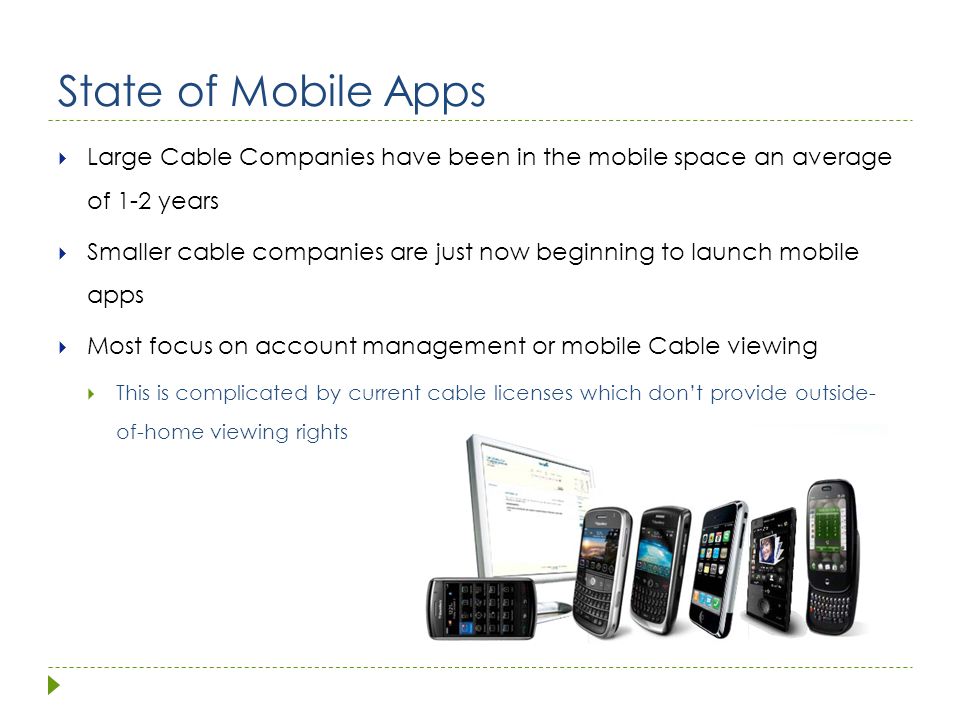 State of Mobile Apps  Large Cable Companies have been in the mobile space an average of 1-2 years  Smaller cable companies are just now beginning to launch mobile apps  Most focus on account management or mobile Cable viewing  This is complicated by current cable licenses which don’t provide outside- of-home viewing rights