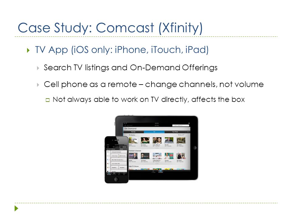 Case Study: Comcast (Xfinity)  TV App (iOS only: iPhone, iTouch, iPad)  Search TV listings and On-Demand Offerings  Cell phone as a remote – change channels, not volume  Not always able to work on TV directly, affects the box
