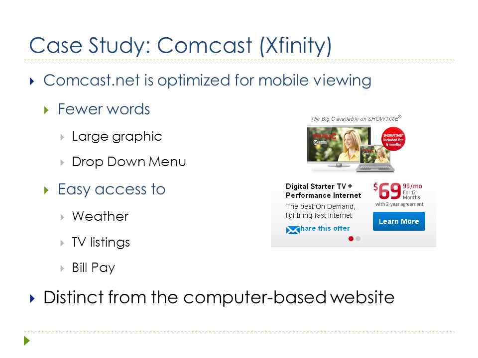 Case Study: Comcast (Xfinity)  Comcast.net is optimized for mobile viewing  Fewer words  Large graphic  Drop Down Menu  Easy access to  Weather  TV listings  Bill Pay  Distinct from the computer-based website