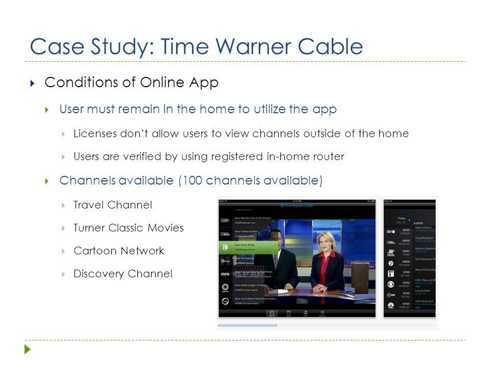 Case Study: Time Warner Cable  Conditions of Online App  User must remain in the home to utilize the app  Licenses don’t allow users to view channels outside of the home  Users are verified by using registered in-home router  Channels available (100 channels available)  Travel Channel  Turner Classic Movies  Cartoon Network  Discovery Channel