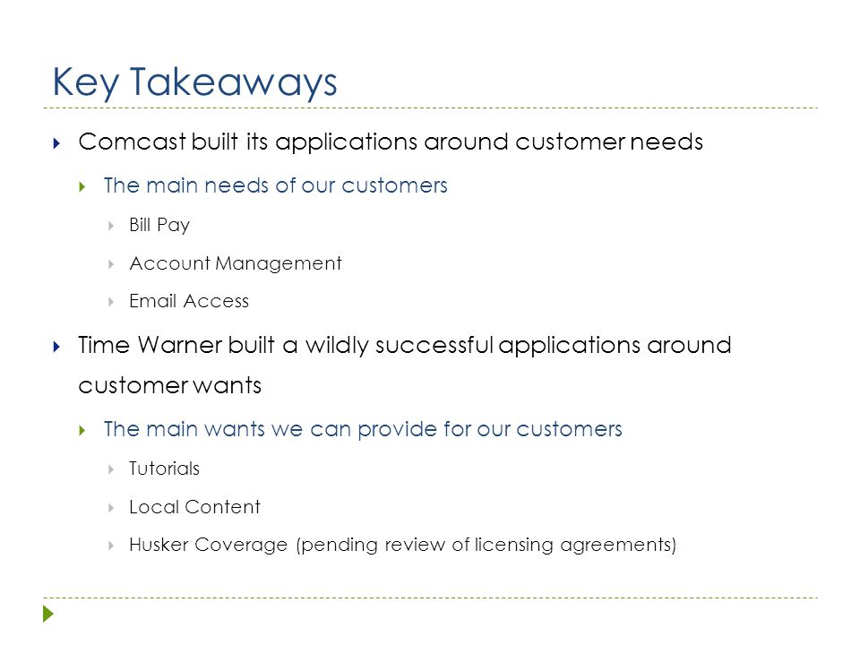 Key Takeaways  Comcast built its applications around customer needs  The main needs of our customers  Bill Pay  Account Management   Access  Time Warner built a wildly successful applications around customer wants  The main wants we can provide for our customers  Tutorials  Local Content  Husker Coverage (pending review of licensing agreements)